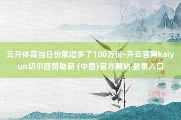 云开体育当日份额增多了100万份-开云官网kaiyun切尔西赞助商 (中国)官方网站 登录入口