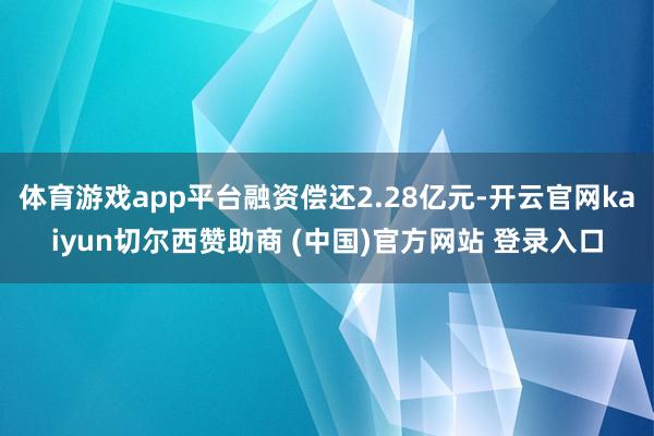 体育游戏app平台融资偿还2.28亿元-开云官网kaiyun切尔西赞助商 (中国)官方网站 登录入口